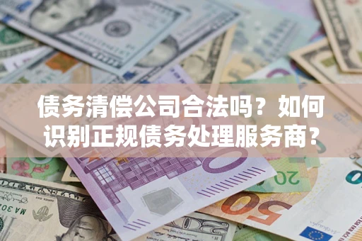 武汉债务清偿公司合法吗？如何识别正规债务处理服务商？