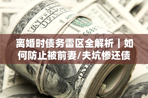 武汉离婚时债务雷区全解析｜如何防止被前妻/夫坑惨还债？